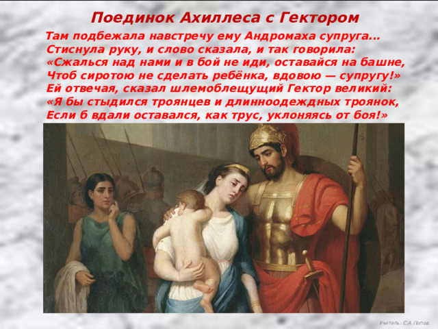 Поединок Ахиллеса с Гектором  Там подбежала навстречу ему Андромаха супруга...  Стиснула руку, и слово сказала, и так говорила:  «Сжалься над нами и в бой не иди, оставайся на башне,  Чтоб сиротою не сделать ребёнка, вдовою — супругу!»  Ей отвечая, сказал шлемоблещущий Гектор великий:  «Я бы стыдился троянцев и длинноодеждных троянок,  Если б вдали оставался, как трус, уклоняясь от боя!» Учитель: С.А.Попов. 