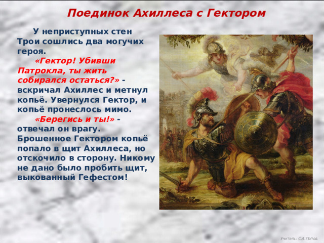 Поединок Ахиллеса с Гектором  У неприступных стен Трои сошлись два могучих героя.  «Гектор! Убивши Патрокла, ты жить собирался остаться?» - вскричал Ахиллес и метнул копьё. Увернулся Гектор, и копьё пронеслось мимо.  «Берегись и ты!» - отвечал он врагу. Брошенное Гектором копьё попало в щит Ахиллеса, но отскочило в сторону. Никому не дано было пробить щит, выкованный Гефестом! Учитель: С.А.Попов. 