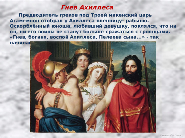 Гнев Ахиллеса  Предводитель греков под Троей микенский царь Агамемнон отобрал у Ахиллеса пленницу- рабыню. Оскорблённый юноша, любивший девушку, поклялся, что ни он, ни его воины не станут больше сражаться с троянцами. «Гнев, богиня, воспой Ахиллеса, Пелеева сына...» - так начинается «Илиада». Учитель: С.А.Попов. 