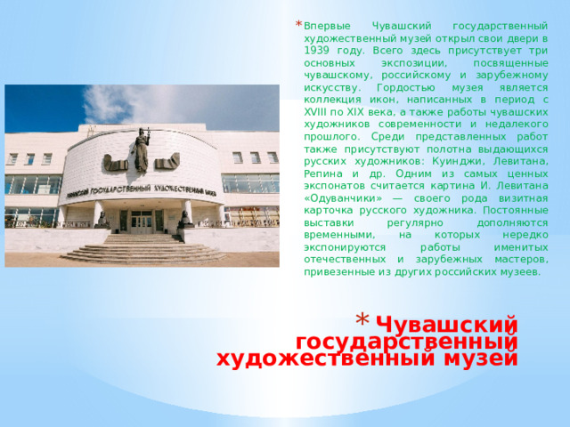 Впервые Чувашский государственный художественный музей открыл свои двери в 1939 году. Всего здесь присутствует три основных экспозиции, посвященные чувашскому, российскому и зарубежному искусству. Гордостью музея является коллекция икон, написанных в период с XVIII по XIX века, а также работы чувашских художников современности и недалекого прошлого. Среди представленных работ также присутствуют полотна выдающихся русских художников: Куинджи, Левитана, Репина и др. Одним из самых ценных экспонатов считается картина И. Левитана «Одуванчики» — своего рода визитная карточка русского художника. Постоянные выставки регулярно дополняются временными, на которых нередко экспонируются работы именитых отечественных и зарубежных мастеров, привезенные из других российских музеев. Чувашский государственный художественный музей   