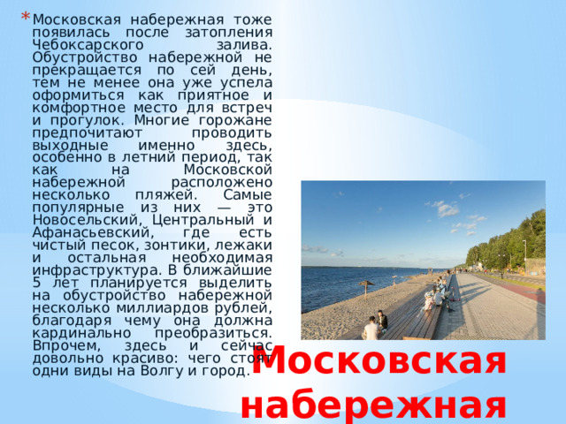 Московская набережная тоже появилась после затопления Чебоксарского залива. Обустройство набережной не прекращается по сей день, тем не менее она уже успела оформиться как приятное и комфортное место для встреч и прогулок. Многие горожане предпочитают проводить выходные именно здесь, особенно в летний период, так как на Московской набережной расположено несколько пляжей. Самые популярные из них — это Новосельский, Центральный и Афанасьевский, где есть чистый песок, зонтики, лежаки и остальная необходимая инфраструктура. В ближайшие 5 лет планируется выделить на обустройство набережной несколько миллиардов рублей, благодаря чему она должна кардинально преобразиться. Впрочем, здесь и сейчас довольно красиво: чего стоят одни виды на Волгу и город. Московская набережная 