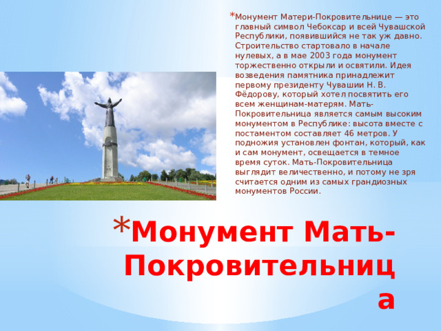 Монумент Матери-Покровительнице — это главный символ Чебоксар и всей Чувашской Республики, появившийся не так уж давно. Строительство стартовало в начале нулевых, а в мае 2003 года монумент торжественно открыли и освятили. Идея возведения памятника принадлежит первому президенту Чувашии Н. В. Фёдорову, который хотел посвятить его всем женщинам-матерям. Мать-Покровительница является самым высоким монументом в Республике: высота вместе с постаментом составляет 46 метров. У подножия установлен фонтан, который, как и сам монумент, освещается в темное время суток. Мать-Покровительница выглядит величественно, и потому не зря считается одним из самых грандиозных монументов России. Монумент Мать-Покровительница 
