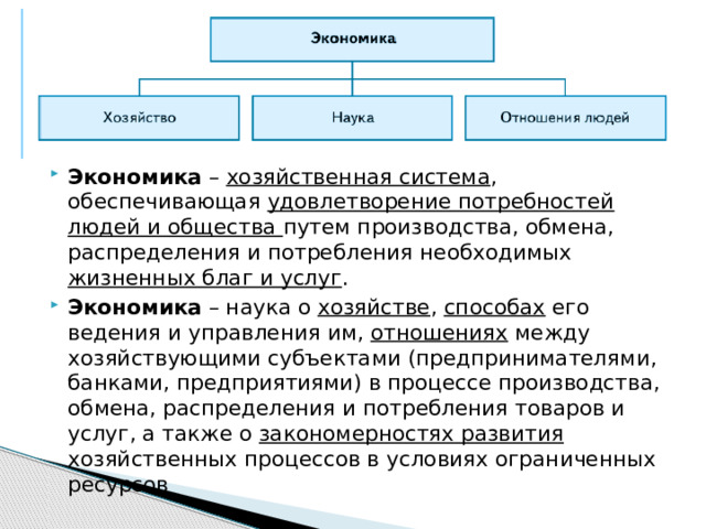 Экономика – хозяйственная система , обеспечивающая удовлетворение потребностей людей и общества путем производства, обмена, распределения и потребления необходимых жизненных благ и услуг . Экономика – наука о хозяйстве , способах его ведения и управления им, отношениях между хозяйствующими субъектами (предпринимателями, банками, предприятиями) в процессе производства, обмена, распределения и потребления товаров и услуг, а также о закономерностях развития хозяйственных процессов в условиях ограниченных ресурсов 