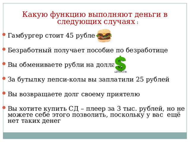 Какую функцию выполняют деньги в следующих случаях : Гамбургер стоит 45 рублей Безработный получает пособие по безработице Вы обмениваете рубли на доллары За бутылку пепси-колы вы заплатили 25 рублей Вы возвращаете долг своему приятелю Вы хотите купить СД – плеер за 3 тыс. рублей, но не можете себе этого позволить, поскольку у вас ещё нет таких денег 
