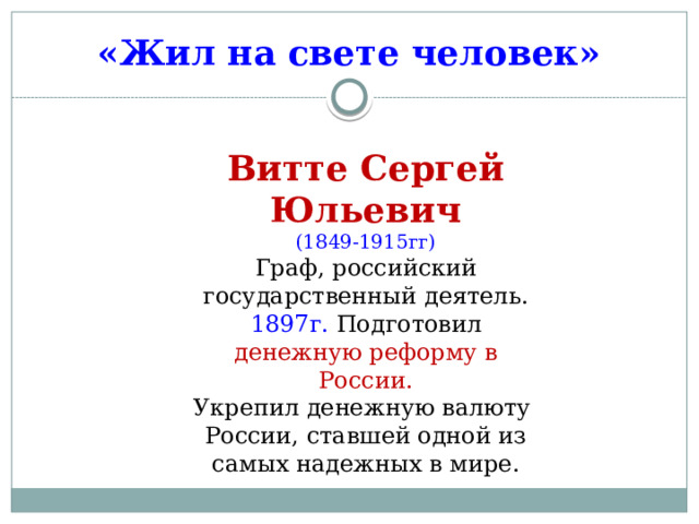 «Жил на свете человек» Витте Сергей Юльевич (1849-1915гг) Граф, российский государственный деятель. 1897г. Подготовил денежную реформу в России. Укрепил денежную валюту России, ставшей одной из самых надежных в мире. 