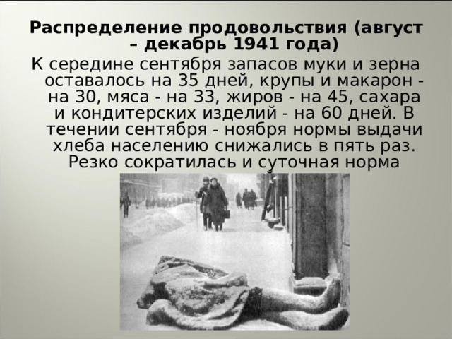 Распределение продовольствия (август – декабрь 1941 года) К середине сентября запасов муки и зерна оставалось на 35 дней, крупы и макарон - на 30, мяса - на 33, жиров - на 45, сахара и кондитерских изделий - на 60 дней. В течении сентября - ноября нормы выдачи хлеба населению снижались в пять раз. Резко сократилась и суточная норма питания в войсках.  