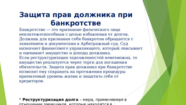 Защита прав должника при банкротстве Банкротство — это признание физического лица неплатежеспособным с целью избавления от долгов. Должник для признания себя банкротом обращается с заявлением и документами в Арбитражный суд. Суд назначает финансового управляющего, который описывает и оценивает имущество и доходы должника. Если реструктуризация задолженностей невозможна, то имущество реализуется через торги для погашения обязательств. Защита прав должника при банкротстве позволит ему сохранить на протяжении процедуры приемлемый уровень жизни и защитить себя от кредиторов. * Реструктуризация долга  – мера, применяемая в отношении заемщиков, которые находятся в состоянии дефолта, т. е. не способны обслуживать свой долг. 