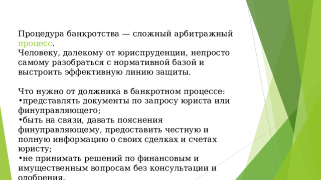 Процедура банкротства — сложный арбитражный  процесс . Человеку, далекому от юриспруденции, непросто самому разобраться с нормативной базой и выстроить эффективную линию защиты. Что нужно от должника в банкротном процессе: представлять документы по запросу юриста или финуправляющего; быть на связи, давать пояснения финуправляющему, предоставить честную и полную информацию о своих сделках и счетах юристу; не принимать решений по финансовым и имущественным вопросам без консультации и одобрения. 