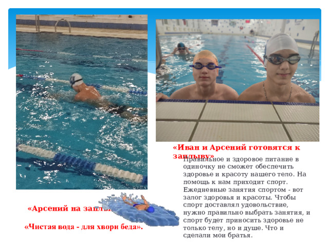 «Иван и Арсений готовятся к заплыву» Правильное и здоровое питание в одиночку не сможет обеспечить здоровье и красоту нашего тело. На помощь к нам приходит спорт. Ежедневные занятия спортом - вот залог здоровья и красоты. Чтобы спорт доставлял удовольствие, нужно правильно выбрать занятия, и спорт будет приносить здоровье не только телу, но и душе. Что и сделали мои братья. «Арсений на заплыве» 