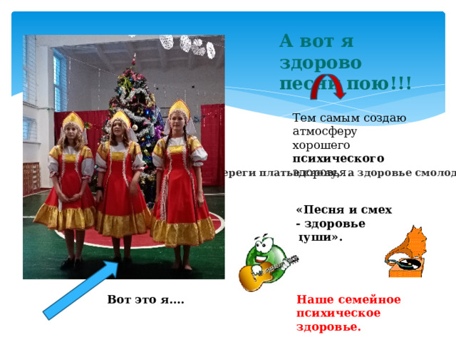 А вот я здорово песни пою!!! Тем самым создаю атмосферу хорошего психического здоровья. «Береги платье снову,  а здоровье смолоду» «Песня и смех - здоровье души». Наше семейное психическое здоровье. Вот это я….  