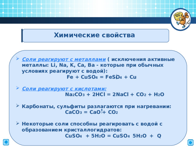    Химические свойства Соли реагируют с металлами ( исключения активные металлы: Li , Na , K , Ca , Ba - которые при обычных условиях реагируют с водой):  Fe + CuSO 4 = FeSO 4 + Cu   Соли реагируют с кислотами:  Na 2 CO 3 + 2HCl = 2NaCl + CO 2 + H 2 O  Карбонаты, сульфиты разлагаются при нагревании:  СaCO 3  = CaO + CO 2  Некоторые соли способны реагировать с водой с образованием кристаллогидратов:   CuSO 4  + 5H 2 O = CuSO 4  5 H 2 O  + Q    