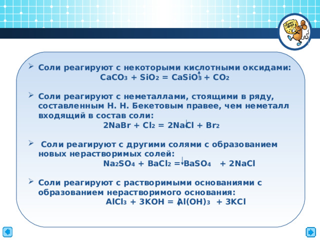  Соли реагируют с некоторыми кислотными оксидами:   CaCO 3 + SiO 2 = CaSiO 3 + CO 2   Соли реагируют с неметаллами, стоящими в ряду, составленным Н. Н. Бекетовым правее, чем неметалл входящий в состав соли:  2NaBr + Cl 2 = 2NaCl + Br 2   Соли реагируют с другими солями с образованием новых нерастворимых солей:  Na 2 SO 4 + BaCl 2 = BaSO 4 + 2NaCl  Соли реагируют с растворимыми основаниями с образованием нерастворимого основания:   AlCl 3 + 3KOH = Al(OH) 3  + 3KCl     