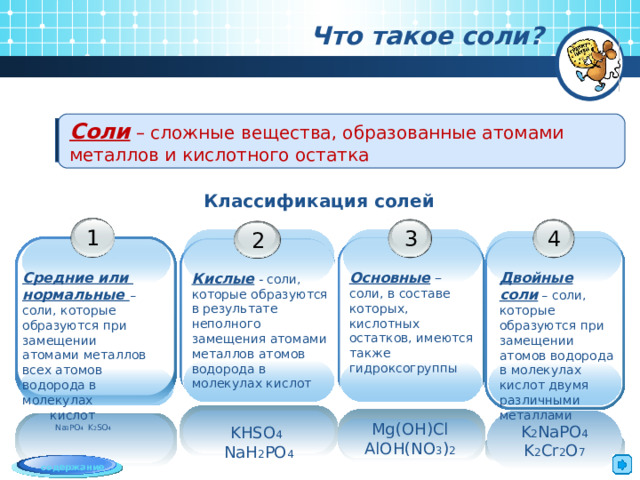   Что такое соли?   Соли – сложные вещества, образованные атомами металлов и кислотного остатка Классификация солей              1      3 4   2             Средние или нормальные – соли, которые образуются при замещении атомами металлов всех атомов водорода в молекулах  кислот Основные – соли, в составе которых, кислотных остатков, имеются также гидроксогруппы Двойные соли – соли, которые образуются при замещении атомов водорода в молекулах кислот двумя различными металлами Кислые - соли, которые образуются в результате неполного замещения атомами металлов атомов водорода в молекулах кислот       K 2 NaPO 4 K 2 Cr 2 O 7 KHSO 4  NaH 2 PO 4   Na 3 PO 4  K 2 SO 4 Mg(OH)Cl AlOH(NO 3 ) 2         содержание 