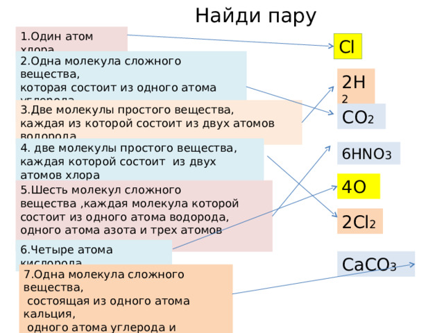 Найди пару CaCO 3 1.Один атом хлора Cl 2.Одна молекула сложного вещества, которая состоит из одного атома углерода  и двух атомов кислорода 2H 2 3.Две молекулы простого вещества, каждая из которой состоит из двух атомов водорода CO 2 4. две молекулы простого вещества, каждая которой состоит из двух атомов хлора 6 HNO 3 4O 5.Шесть молекул сложного вещества ,каждая молекула которой состоит из одного атома водорода, одного атома азота и трех атомов кислорода 2 Cl 2 6.Четыре атома кислорода 7.Одна молекула сложного вещества,  состоящая из одного атома кальция,  одного атома углерода и  четырех атомов кислорода 