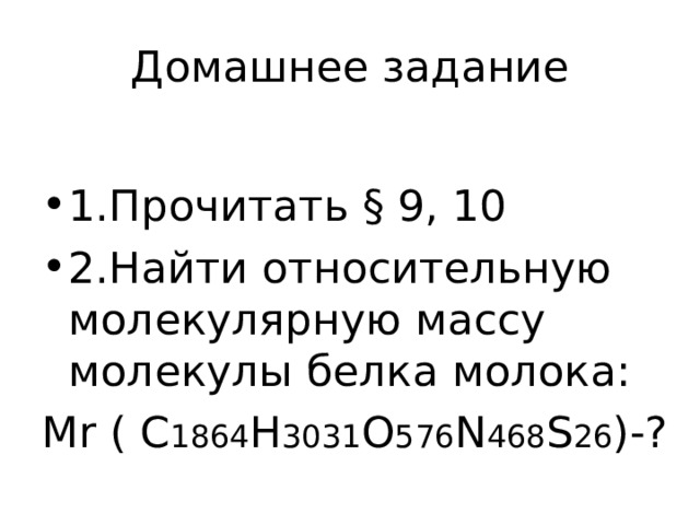 Домашнее задание 1.Прочитать § 9, 10 2.Найти  относительную молекулярную массу молекулы белка молока: М r ( C 1864 H 3031 O 576 N 468 S 26 ) -? 
