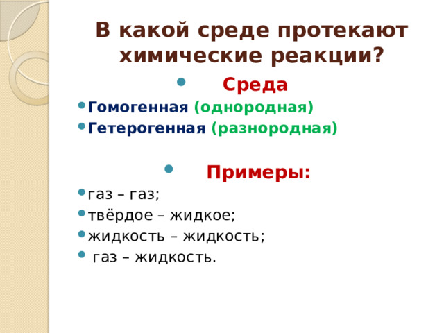 В какой среде протекают химические реакции? Среда Гомогенная (однородная) Гетерогенная (разнородная) Примеры: газ – газ; твёрдое – жидкое; жидкость – жидкость;  газ – жидкость.    