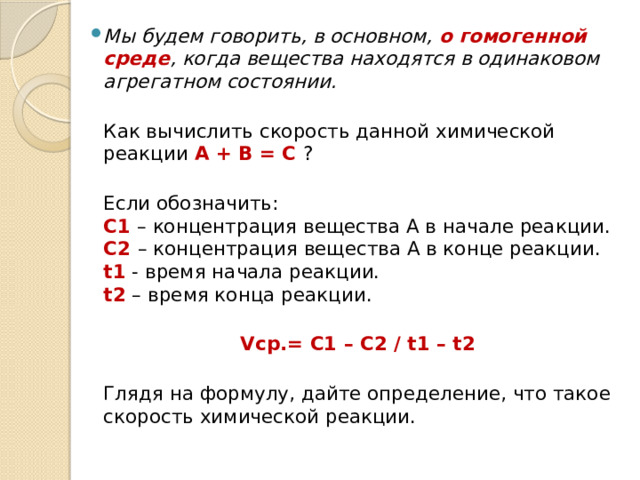 Мы будем говорить, в основном, о гомогенной среде , когда вещества находятся в одинаковом агрегатном состоянии.   Как вычислить скорость данной химической реакции А + В = С ?  Если обозначить:  С1 – концентрация вещества А в начале реакции.  С2 – концентрация вещества А в конце реакции.  t1 - время начала реакции.  t2 – время конца реакции.  Vср.= С1 – С2 / t1 – t2  Глядя на формулу, дайте определение, что такое скорость химической реакции.   