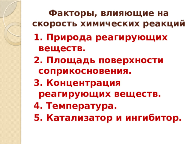 Факторы, влияющие на скорость химических реакций 1. Природа реагирующих веществ. 2. Площадь поверхности соприкосновения. 3. Концентрация реагирующих веществ. 4. Температура. 5. Катализатор и ингибитор.   