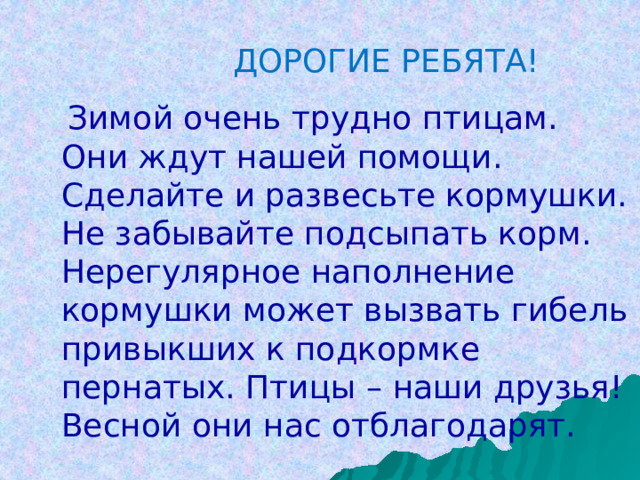 Дорогие ребята!  Зимой очень трудно птицам. Они ждут нашей помощи. Сделайте и развесьте кормушки. Не забывайте подсыпать корм. Нерегулярное наполнение кормушки может вызвать гибель привыкших к подкормке пернатых. Птицы – наши друзья! Весной они нас отблагодарят.   