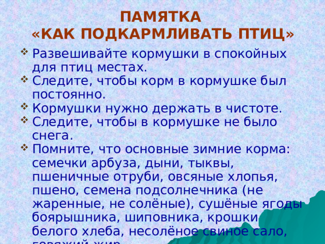 ПАМЯТКА  «КАК ПОДКАРМЛИВАТЬ ПТИЦ» Развешивайте кормушки в спокойных для птиц местах. Следите, чтобы корм в кормушке был постоянно. Кормушки нужно держать в чистоте. Следите, чтобы в кормушке не было снега. Помните, что основные зимние корма: семечки арбуза, дыни, тыквы, пшеничные отруби, овсяные хлопья, пшено, семена подсолнечника (не жаренные, не солёные), сушёные ягоды боярышника, шиповника, крошки белого хлеба, несолёное свиное сало, говяжий жир. Нельзя давать чёрный хлеб. 