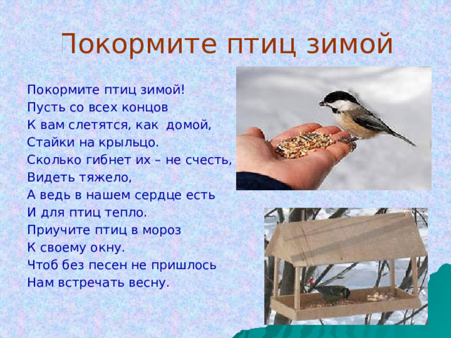 Покормите птиц зимой Покормите птиц зимой! Пусть со всех концов К вам слетятся, как домой, Стайки на крыльцо. Сколько гибнет их – не счесть, Видеть тяжело, А ведь в нашем сердце есть И для птиц тепло. Приучите птиц в мороз К своему окну. Чтоб без песен не пришлось Нам встречать весну. 