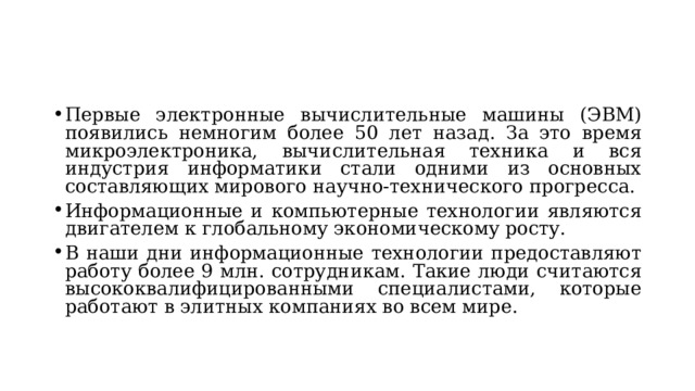 Первые электронные вычислительные машины (ЭВМ) появились немногим более 50 лет назад. За это время микроэлектроника, вычислительная техника и вся индустрия информатики стали одними из основных составляющих мирового научно-технического прогресса. Информационные и компьютерные технологии являются двигателем к глобальному экономическому росту. В наши дни информационные технологии предоставляют работу более 9 млн. сотрудникам. Такие люди считаются высококвалифицированными специалистами, которые работают в элитных компаниях во всем мире.  