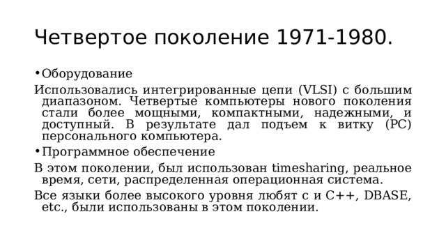 Четвертое поколение 1971-1980. Оборудование Использовались интегрированные цепи (VLSI) с большим диапазоном. Четвертые компьютеры нового поколения стали более мощными, компактными, надежными, и доступный. В результате дал подъем к витку (PC) персонального компьютера. Программное обеспечение В этом поколении, был использован timesharing, реальное время, сети, распределенная операционная система. Все языки более высокого уровня любят c и C++, DBASE, etc., были использованы в этом поколении. 