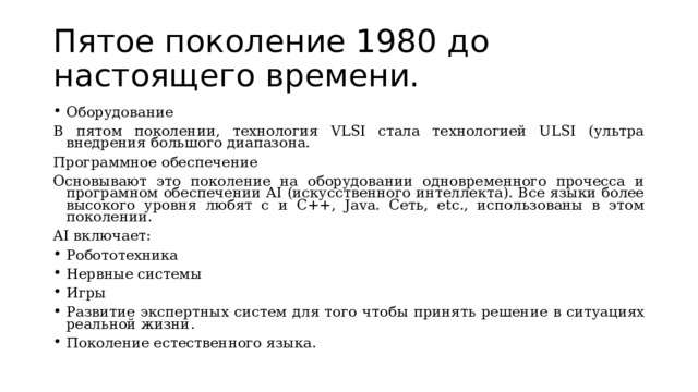 Пятое поколение 1980 до настоящего времени. Оборудование В пятом поколении, технология VLSI стала технологией ULSI (ультра внедрения большого диапазона. Программное обеспечение Основывают это поколение на оборудовании одновременного прочесса и програмном обеспечении AI (искусственного интеллекта). Все языки более высокого уровня любят c и C++, Java. Сеть, etc., использованы в этом поколении. AI включает: Робототехника Нервные системы Игры Развитие экспертных систем для того чтобы принять решение в ситуациях реальной жизни. Поколение естественного языка. 