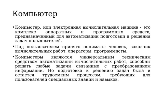 Компьютер Компьютер, или электронная вычислительная машина - это комплекс аппаратных и программных средств, предназначенный для автоматизации подготовки и решения задач пользователей. Под пользователем принято понимать: человек, заказчик вычислительных работ, операторы, программисты. Компьютеры являются универсальным техническим средством автоматизации вычислительных работ, способны решать любые задачи связанные с преобразованием информации. Но подготовка к решению задач была и остается трудоемким процессом, требующих для пользователей специальных знаний и навыков. 