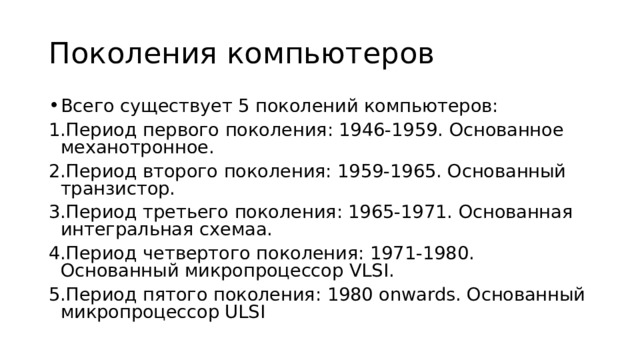 Поколения компьютеров Всего существует 5 поколений компьютеров: Период первого поколения: 1946-1959. Основанное механотронное. Период второго поколения: 1959-1965. Основанный транзистор. Период третьего поколения: 1965-1971. Основанная интегральная схемаа. Период четвертого поколения: 1971-1980. Основанный микропроцессор VLSI. Период пятого поколения: 1980 onwards. Основанный микропроцессор ULSI 