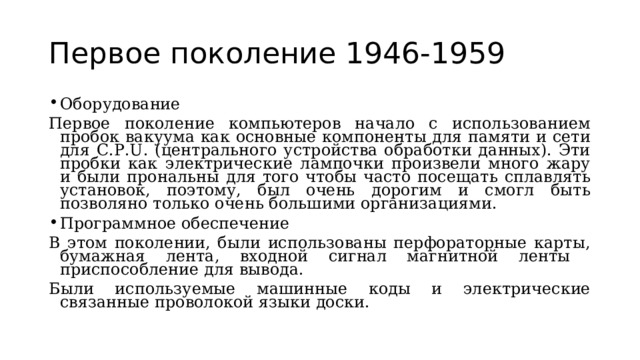 Первое поколение 1946-1959 Оборудование Первое поколение компьютеров начало с использованием пробок вакуума как основные компоненты для памяти и сети для C.P.U. (центрального устройства обработки данных). Эти пробки как электрические лампочки произвели много жару и были прональны для того чтобы часто посещать сплавлять установок, поэтому, был очень дорогим и смогл быть позволяно только очень большими организациями. Программное обеспечение В этом поколении, были использованы перфораторные карты, бумажная лента, входной сигнал магнитной ленты приспособление для вывода. Были используемые машинные коды и электрические связанные проволокой языки доски. 