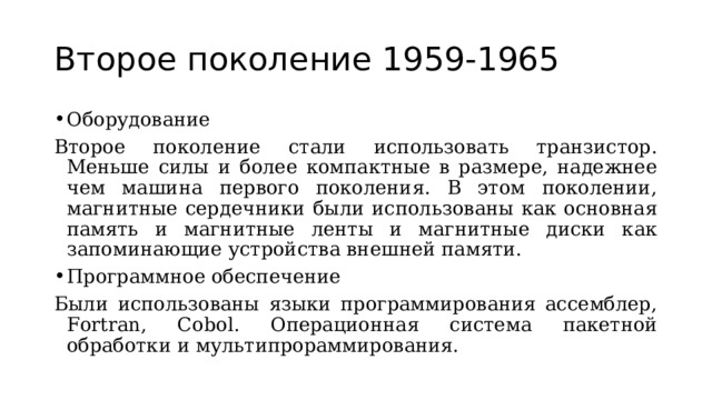 Второе поколение 1959-1965 Оборудование Второе поколение стали использовать транзистор. Меньше силы и более компактные в размере, надежнее чем машина первого поколения. В этом поколении, магнитные сердечники были использованы как основная память и магнитные ленты и магнитные диски как запоминающие устройства внешней памяти. Программное обеспечение Были использованы языки программирования ассемблер, Fortran, Cobol . Операционная система пакетной обработки и мультипрораммирования. 