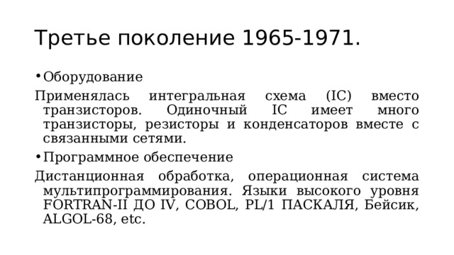 Третье поколение 1965-1971. Оборудование Применялась интегральная схема ( IC ) вместо транзисторов. Одиночный IC имеет много транзисторы, резисторы и конденсаторов вместе с связанными сетями. Программное обеспечение Дистанционная обработка, операционная система мультипрограммирования. Языки высокого уровня FORTRAN-II ДО IV, COBOL, PL/1 ПАСКАЛЯ, Бейсик, ALGOL-68, etc. 