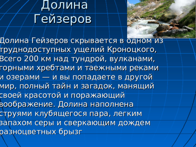 Долина Гейзеров    Долина Гейзеров скрывается в одном из труднодоступных ущелий Кроноцкого, Всего 200 км над тундрой, вулканами, горными хребтами и таежными реками и озерами — и вы попадаете в другой мир, полный тайн и загадок, манящий своей красотой и поражающий воображение. Долина наполнена струями клубящегося пара, легким запахом серы и сверкающим дождем разноцветных брызг 