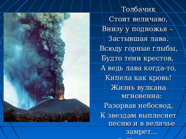 Толбачик Стоит величаво, Внизу у подножья – Застывшая лава. Всюду горные глыбы, Будто тени крестов, А ведь лава когда-то, Кипела как кровь! Жизнь вулкана мгновенна: Разорвав небосвод, К звездам выплеснет песню и в величье замрет… Г. Поронов. 