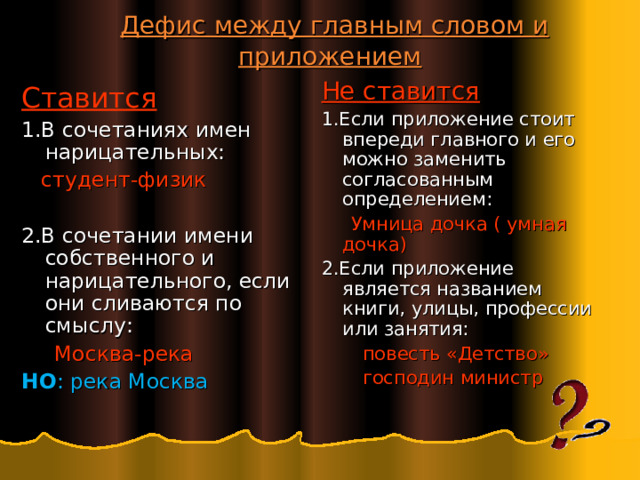  Дефис между главным словом и приложением Не ставится 1.Если приложение стоит впереди главного и его можно заменить согласованным определением:  Умница дочка ( умная дочка) 2.Если приложение является названием книги, улицы, профессии или занятия:  повесть «Детство»  господин министр Ставится 1.В сочетаниях имен нарицательных:  студент-физик 2.В сочетании имени собственного и нарицательного, если они сливаются по смыслу:  Москва-река НО : река Москва 