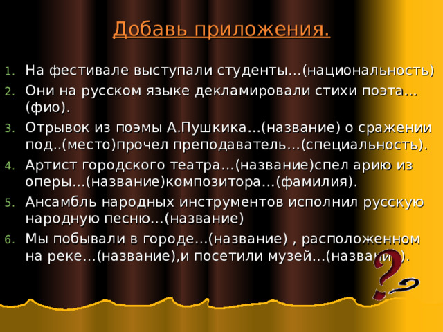 Добавь приложения. На фестивале выступали студенты…(национальность) Они на русском языке декламировали стихи поэта…(фио). Отрывок из поэмы А.Пушкика…(название) о сражении под..(место)прочел преподаватель…(специальность). Артист городского театра…(название)спел арию из оперы…(название)композитора…(фамилия). Ансамбль народных инструментов исполнил русскую народную песню…(название) Мы побывали в городе…(название) , расположенном на реке…(название),и посетили музей…(название).   