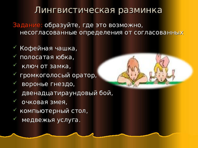 Лингвистическая разминка Задание: образуйте, где это возможно, несогласованные определения от согласованных Кофейная чашка, полосатая юбка,  ключ от замка, громкоголосый оратор,  воронье гнездо,  двенадцатираундовый бой,  очковая змея, компьютерный стол,  медвежья услуга. 