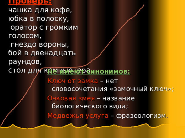  Проверь:   чашка для кофе,  юбка в полоску,  оратор с громким голосом,  гнездо вороны,  бой в двенадцать раундов,  стол для компьютера.   Не имеют синонимов: Ключ от замка – нет словосочетания «замочный ключ»; Очковая змея – название биологического вида; Медвежья услуга – фразеологизм . Не имеют синонимов: Ключ от замка – нет словосочетания «замочный ключ»; Очковая змея – название биологического вида; Медвежья услуга – фразеологизм . Не имеют синонимов: Ключ от замка – нет словосочетания «замочный ключ»; Очковая змея – название биологического вида; Медвежья услуга – фразеологизм . 