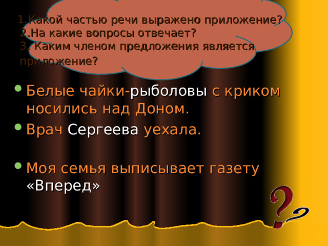  1.Какой частью речи выражено приложение?  2.На какие вопросы отвечает?  3. Каким членом предложения является  приложение?  Белые чайки- рыболовы с криком носились над Доном. Врач Сергеева уехала.   Моя семья выписывает газету «Вперед» 