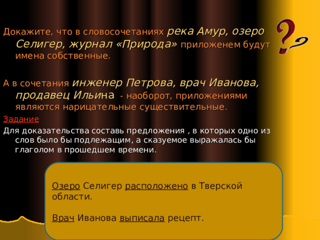 Докажите, что в словосочетаниях река Амур, озеро Селигер, журнал «Природа» приложенем будут имена собственные. А в сочетания инженер Петрова, врач Иванова, продавец Ильи на - наоборот, приложениями являются нарицательные существительные . Задание Для доказательства составь предложения , в которых одно из слов было бы подлежащим, а сказуемое выражалась бы глаголом в прошедшем времени. Озеро Селигер расположено в Тверской области. Врач Иванова выписала рецепт. 