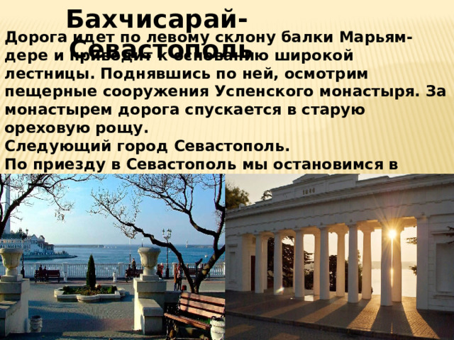  Бахчисарай-Севастополь Дорога идет по левому склону балки Марьям-дере и приводит к основанию широкой лестницы. Поднявшись по ней, осмотрим пещерные сооружения Успенского монастыря. За монастырем дорога спускается в старую ореховую рощу.  Следующий город Севастополь.  По приезду в Севастополь мы остановимся в отеле Аврора.в Севастополе можно посетить Графская пристань, набережная Приморского бульвара и памятник затопленным кораблям.  