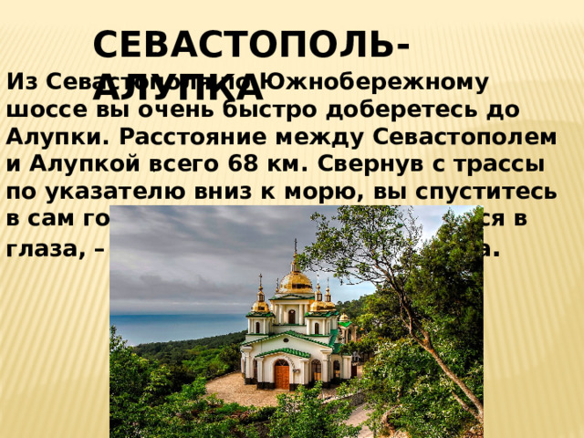 СЕВАСТОПОЛЬ-АЛУПКА Из Севастополя по Южнобережному шоссе вы очень быстро доберетесь до Алупки. Расстояние между Севастополем и Алупкой всего 68 км. Свернув с трассы по указателю вниз к морю, вы спуститесь в сам городок. Первое, что бросается в глаза, – Храм Архистратига Михаила . .  