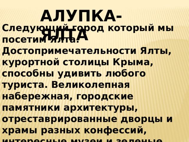АЛУПКА-ЯЛТА Следующий город который мы посетим Ялта.  Достопримечательности Ялты, курортной столицы Крыма, способны удивить любого туриста. Великолепная набережная, городские памятники архитектуры, отреставрированные дворцы и храмы разных конфессий, интересные музеи и зеленые парки популярны не только в разгар купального сезона, а практически круглый год.  