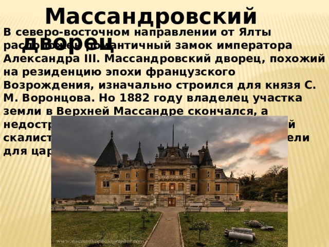  Массандровский дворец В северо-восточном направлении от Ялты расположен романтичный замок императора Александра III. Массандровский дворец, похожий на резиденцию эпохи французского Возрождения, изначально строился для князя С. М. Воронцова. Но 1882 году владелец участка земли в Верхней Массандре скончался, а недостроенное здание в местности, усеянной скалистыми гротами и источниками, приобрели для царской фамилии.   