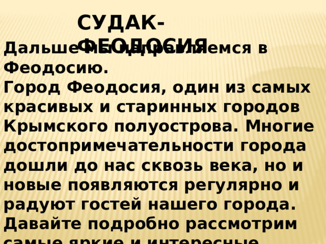 СУДАК-ФЕОДОСИЯ Дальше мы направляемся в Феодосию.  Город Феодосия, один из самых красивых и старинных городов Крымского полуострова. Многие достопримечательности города дошли до нас сквозь века, но и новые появляются регулярно и радуют гостей нашего города. Давайте подробно рассмотрим самые яркие и интересные достопримечательности Феодосии.    