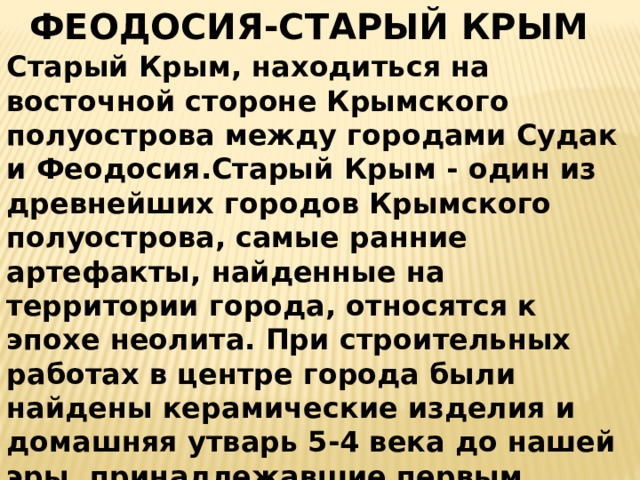 ФЕОДОСИЯ-СТАРЫЙ КРЫМ Старый Крым, находиться на восточной стороне Крымского полуострова между городами Судак и Феодосия.Старый Крым - один из древнейших городов Крымского полуострова, самые ранние артефакты, найденные на территории города, относятся к эпохе неолита. При строительных работах в центре города были найдены керамические изделия и домашняя утварь 5-4 века до нашей эры, принадлежавшие первым греческим поселениям. Основой расцвет города пришелся на 13 век нашей эры, когда в Крыму правила Золотая Орда.  