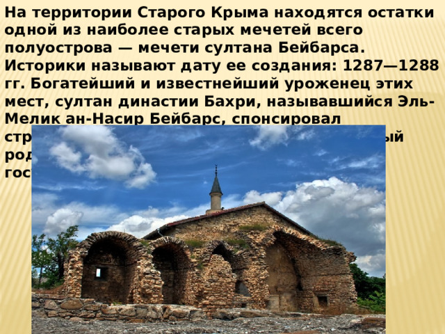 На территории Старого Крыма находятся остатки одной из наиболее старых мечетей всего полуострова — мечети султана Бейбарса. Историки называют дату ее создания: 1287—1288 гг. Богатейший и известнейший уроженец этих мест, султан династии Бахри, называвшийся Эль-Мелик ан-Насир Бейбарс, спонсировал строительство этого сооружения. Его знатный род владел огромной властью в египетском государстве почти 3 столетия.   
