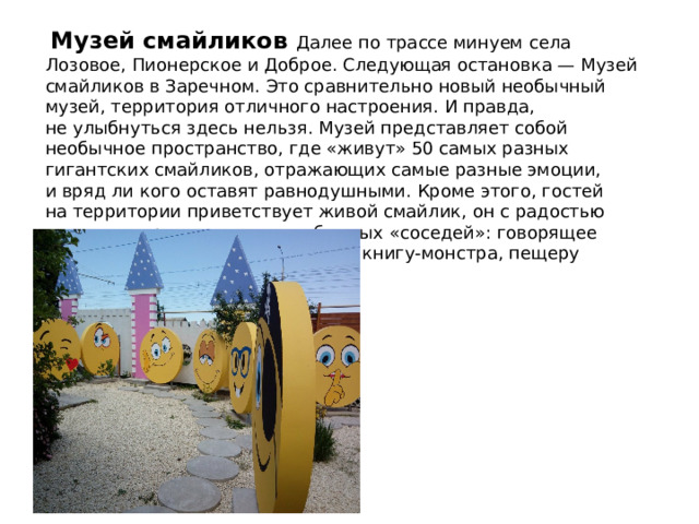  Музей смайликов Далее по трассе минуем села Лозовое, Пионерское и Доброе. Следующая остановка — Музей смайликов в Заречном. Это сравнительно новый необычный музей, территория отличного настроения. И правда, не улыбнуться здесь нельзя. Музей представляет собой необычное пространство, где «живут» 50 самых разных гигантских смайликов, отражающих самые разные эмоции, и вряд ли кого оставят равнодушными. Кроме этого, гостей на территории приветствует живой смайлик, он с радостью покажет туристам своих необычных «соседей»: говорящее дерево, мудрого гриба-великана, книгу-монстра, пещеру дракона и многое другое. 