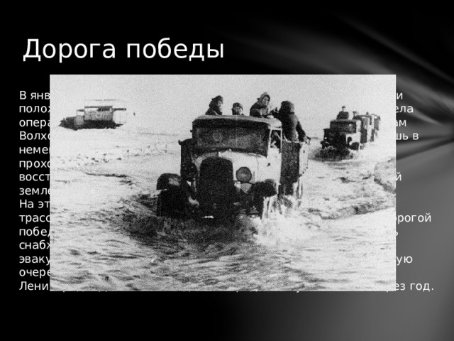 Дорога победы В январе 1943-го Красная Армия, сделав невероятные усилия и положив на поле боя большое количество своих солдат, провела операцию под кодовым названием «Искра». В ходе нее войскам Волховского и Ленинградского фронтов удалось пробить брешь в немецкой обороне. В результате проложили узкий коридор, проходивший вдоль Ладожского озера. По нему и была восстановлена сухопутная связь блокадного города с Большой землей. На этом участке в короткие сроки проложили автомобильную трассу и железнодорожную ветку, которые были названы «Дорогой победы». После этого страна получила возможность наладить снабжение города продовольствием и топливом, а также эвакуировать большинство гражданского населения, и в первую очередь женщин и детей. Но на этом не закончилась блокада Ленинграда. День освобождения города наступит только через год. 